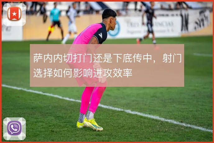 萨内内切打门还是下底传中,射门选择如何影响进攻效率