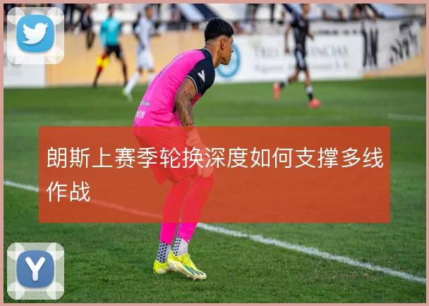 朗斯上赛季轮换深度如何支撑多线作战
