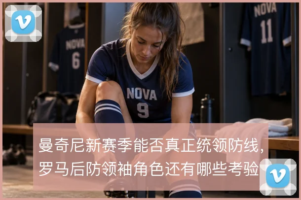 曼奇尼新赛季能否真正统领防线，罗马后防领袖角色还有哪些考验