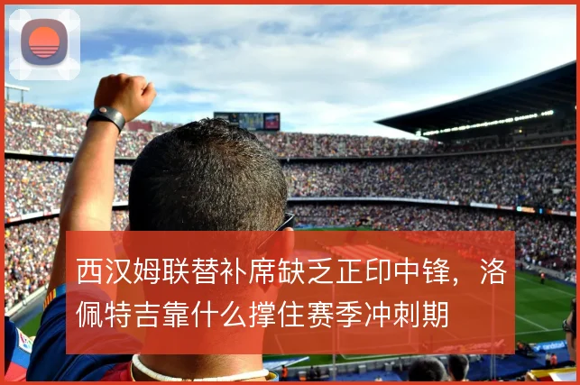 西汉姆联替补席缺乏正印中锋,洛佩特吉靠什么撑住赛季冲刺期