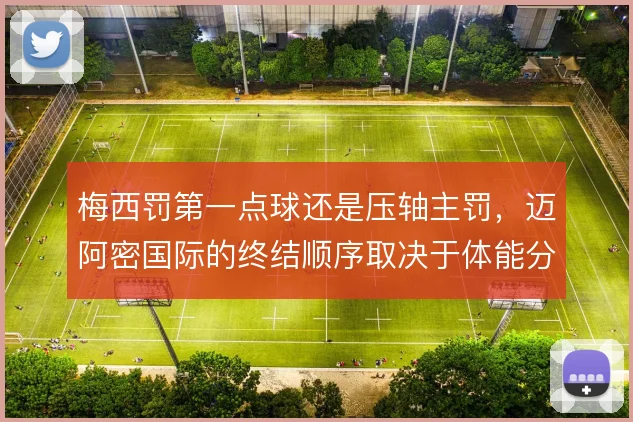 梅西罚第一点球还是压轴主罚，迈阿密国际的终结顺序取决于体能分配