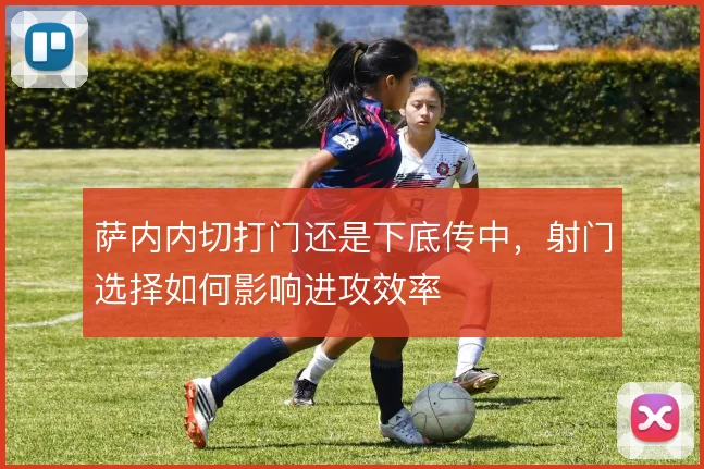 萨内内切打门还是下底传中,射门选择如何影响进攻效率