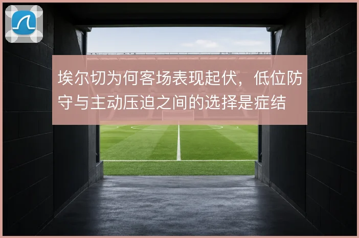 埃尔切为何客场表现起伏,低位防守与主动压迫之间的选择是症结