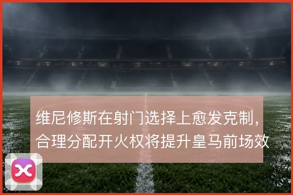 维尼修斯在射门选择上愈发克制,合理分配开火权将提升皇马前场效率