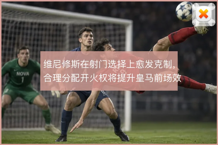 维尼修斯在射门选择上愈发克制,合理分配开火权将提升皇马前场效率