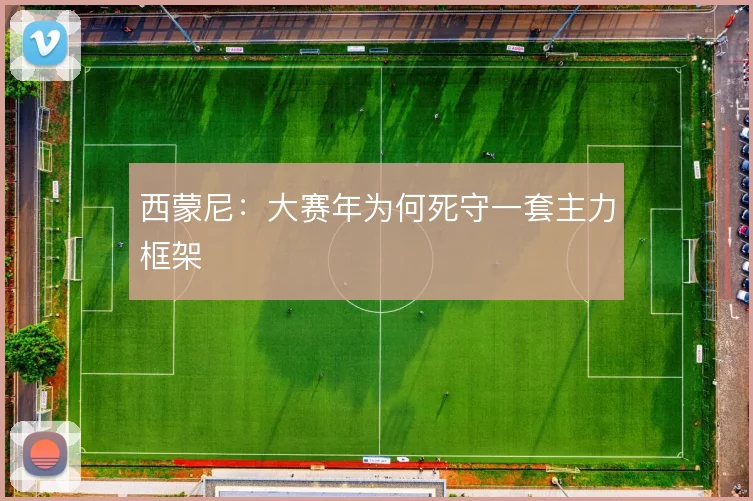 西蒙尼：大赛年为何死守一套主力框架
